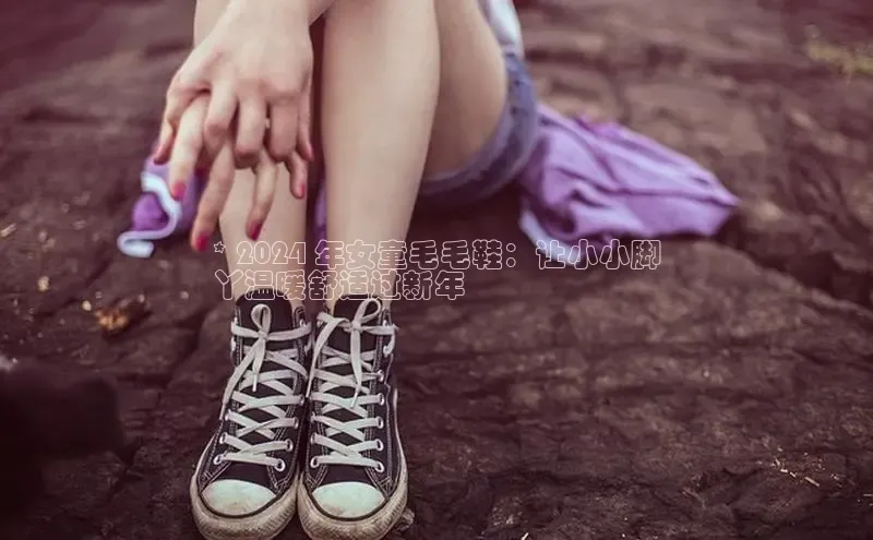 bsports必一中国百度手机助手* 2024 年女童毛毛鞋：让小小脚
丫温暖舒适过新年