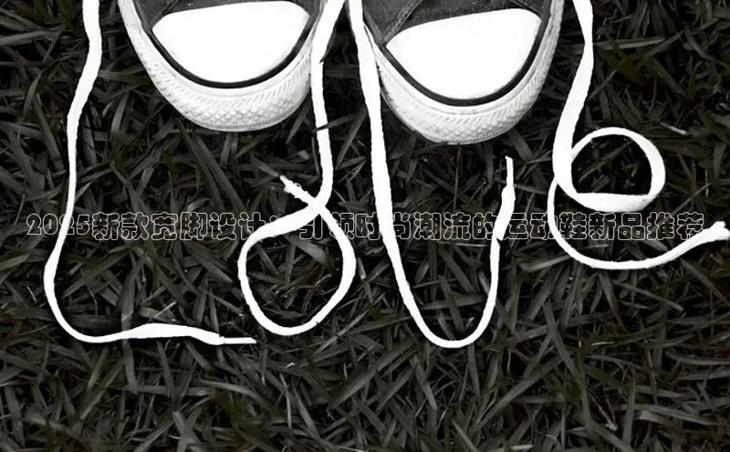 2025新款宽脚设计：引领时尚潮流的运动鞋新品推荐